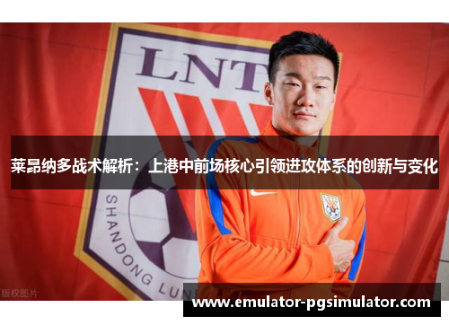 莱昂纳多战术解析:上港中前场核心引领进攻体系的创新与变化 莱昂纳多战术解析:上港中前场核心引领进攻体系的创新与变化