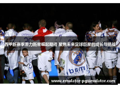 西甲新赛季潜力新星崛起期待 聚焦未来足球巨星的成长与挑战