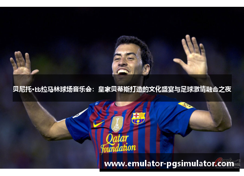 贝尼托·比拉马林球场音乐会：皇家贝蒂斯打造的文化盛宴与足球激情融合之夜