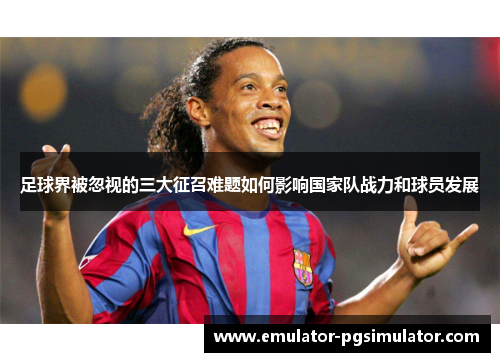 足球界被忽视的三大征召难题如何影响国家队战力和球员发展