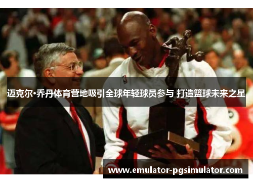 迈克尔·乔丹体育营地吸引全球年轻球员参与 打造篮球未来之星 迈克尔·乔丹体育营地吸引全球年轻球员参与 打造篮球未来之星