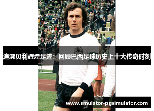 追溯贝利辉煌足迹：回顾巴西足球历史上十大传奇时刻