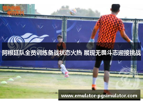 阿根廷队全员训练备战状态火热 展现无畏斗志迎接挑战 阿根廷队全员训练备战状态火热 展现无畏斗志迎接挑战