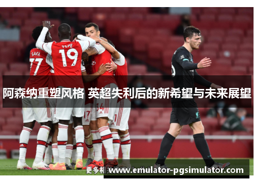 阿森纳重塑风格 英超失利后的新希望与未来展望 阿森纳重塑风格 英超失利后的新希望与未来展望