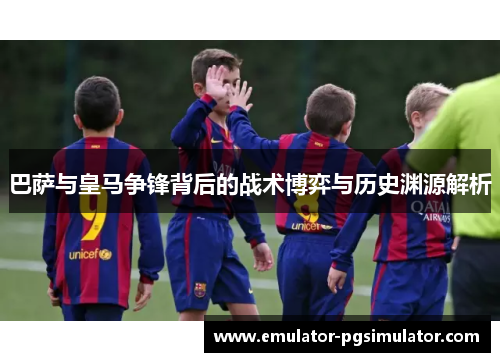 巴萨与皇马争锋背后的战术博弈与历史渊源解析 巴萨与皇马争锋背后的战术博弈与历史渊源解析