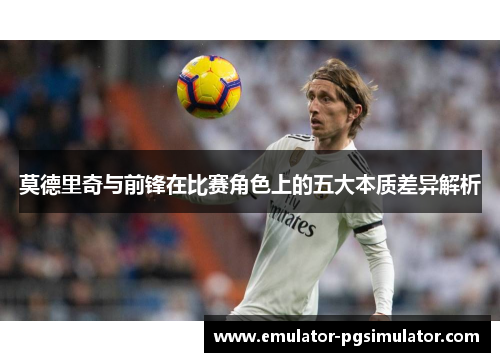 莫德里奇与前锋在比赛角色上的五大本质差异解析 莫德里奇与前锋在比赛角色上的五大本质差异解析