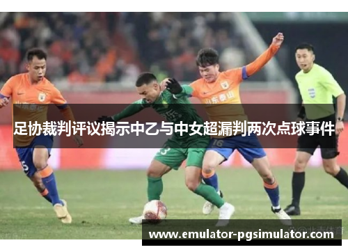 足协裁判评议揭示中乙与中女超漏判两次点球事件