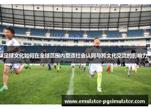 足球文化如何在全球范围内塑造社会认同与跨文化交流的影响力