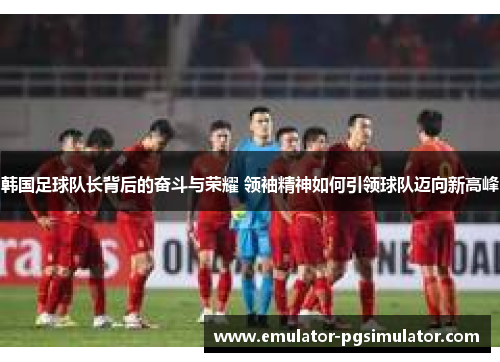 韩国足球队长背后的奋斗与荣耀 领袖精神如何引领球队迈向新高峰 韩国足球队长背后的奋斗与荣耀 领袖精神如何引领球队迈向新高峰