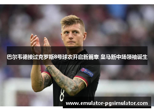 巴尔韦德接过克罗斯8号球衣开启新篇章 皇马新中场领袖诞生 巴尔韦德接过克罗斯8号球衣开启新篇章 皇马新中场领袖诞生