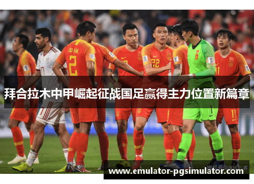 拜合拉木中甲崛起征战国足赢得主力位置新篇章 拜合拉木中甲崛起征战国足赢得主力位置新篇章