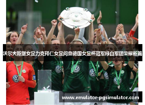 沃尔夫斯堡女足力克拜仁女足问鼎德国女足杯冠军绿白军团荣耀新篇