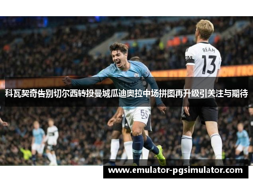科瓦契奇告别切尔西转投曼城瓜迪奥拉中场拼图再升级引关注与期待