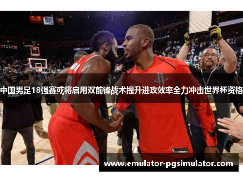 中国男足18强赛或将启用双前锋战术提升进攻效率全力冲击世界杯资格