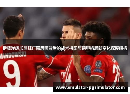 伊藤洋辉加盟拜仁慕尼黑背后的战术拼图与德甲格局新变化深度解析