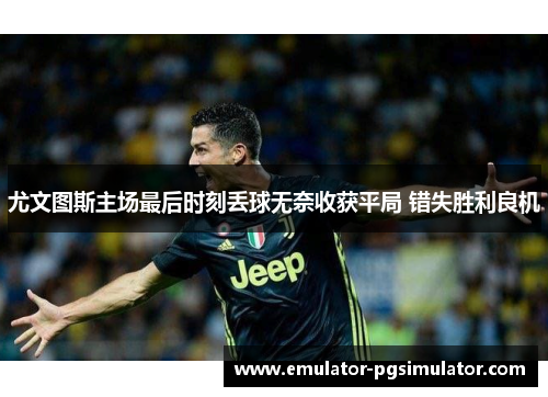 尤文图斯主场最后时刻丢球无奈收获平局 错失胜利良机