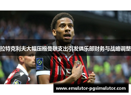 拉特克利夫大幅压缩曼联支出引发俱乐部财务与战略调整