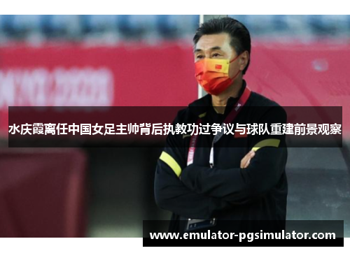 水庆霞离任中国女足主帅背后执教功过争议与球队重建前景观察