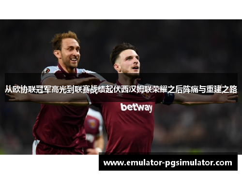 从欧协联冠军高光到联赛战绩起伏西汉姆联荣耀之后阵痛与重建之路 从欧协联冠军高光到联赛战绩起伏西汉姆联荣耀之后阵痛与重建之路