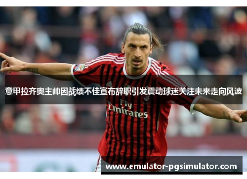 意甲拉齐奥主帅因战绩不佳宣布辞职引发震动球迷关注未来走向风波